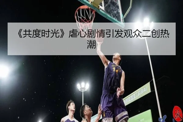 《共度时光》虐心剧情引发观众二创热潮
